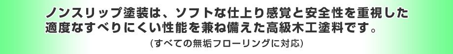 ノンスリップ塗装はソフトな仕上り感覚と安全性を重視した適度なすべりにくい性能を
兼ね備えた高級木工塗料です。