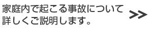 家庭内事故の防止対策など詳しくご説明します。